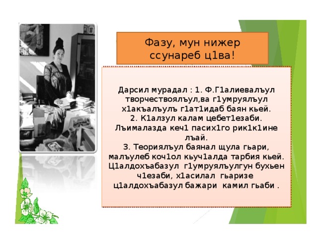 Фазу, мун нижер ссунареб ц1ва! Дарсил мурадал : 1. Ф.Г1алиевалъул творчествоялъул,ва г1умруялъул х1акъалъулъ г1ат1идаб баян кьей. 2. К1алзул калам цебет1езаби. Лъималазда кеч1 пасих1го рик1к1ине лъай. 3. Теориялъул баянал щула гьари, малъулеб коч1ол кьуч1алда тарбия кьей. Ц1алдохъабазул г1умруялъулгун бухьен ч1езаби, х1асилал гьаризе ц1алдохъабазул бажари камил гьаби . 