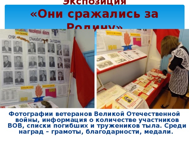 Экспозиция  «Они сражались за Родину» Фотографии ветеранов Великой Отечественной войны, информация о количестве участников ВОВ, списки погибших и тружеников тыла. Среди наград – грамоты, благодарности, медали.  