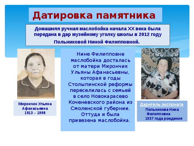 Датировка памятника  Домашняя ручная маслобойка начала XX века была передана в дар музейному уголку школы в 2012 году Польниковой Ниной Филипповной.   Нине Филипповне маслобойка досталась от матери Мирончик Ульяны Афанасьевны, которая в годы Столыпинской реформы переселилась с семьей в село Новокарасево Коченевского района  из Смоленской губернии. Оттуда и была привезена маслобойка.   Мирончик Ульяна Афанасьевна 1913 – 1998 Даритель экспоната  Польникова Нина Филипповна  1937 года рождения 