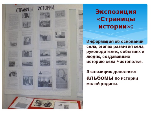  Экспозиция  «Страницы истории»:     Информация об основании села, этапах развития села, руководителях, событиях и людях, создававших историю села Чистополье.  Экспозицию дополняют альбомы по истории малой родины. 