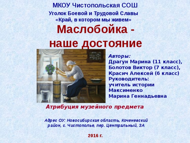 МКОУ Чистопольская СОШ Уголок Боевой и Трудовой Славы «Край, в котором мы живем» Маслобойка - наше достояние Авторы:  Драгун Марина (11 класс), Болотов Виктор (7 класс), Красич Алексей (6 класс) Руководитель: учитель истории Максименко Марина Геннадьевна        Атрибуция музейного предмета   Адрес ОУ: Новосибирская область, Коченевский район, с. Чистополье, пер. Центральный, 3А 2016 г. 