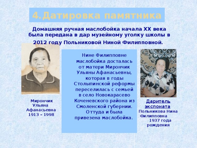 4.Датировка памятника Домашняя ручная маслобойка начала XX века была передана в дар музейному уголку школы в 2012 году Польниковой Ниной Филипповной.   Нине Филипповне маслобойка досталась от матери Мирончик Ульяны Афанасьевны, которая в годы Столыпинской реформы переселилась с семьей в село Новокарасево Коченевского района  из Смоленской губернии. Оттуда и была привезена маслобойка.   Мирончик Ульяна Даритель экспоната  Афанасьевна Польникова Нина Филипповна 1913 – 1998  1937 года рождения 