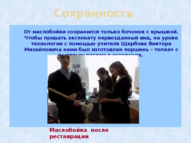 Сохранность  От маслобойки сохранился только бочонок с крышкой. Чтобы придать экспонату первозданный вид, на уроке технологии с помощью учителя Щербова Виктора Михайловича нами был изготовлен поршень – толкач с дырявым диском в основании.   Маслобойка после реставрации 