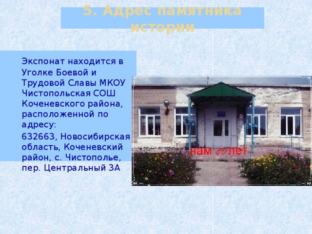 5. Адрес памятника истории  Экспонат находится в Уголке Боевой и Трудовой Славы МКОУ Чистопольская СОШ Коченевского района, расположенной по адресу:  632663, Новосибирская область, Коченевский район, с. Чистополье, пер. Центральный 3А 