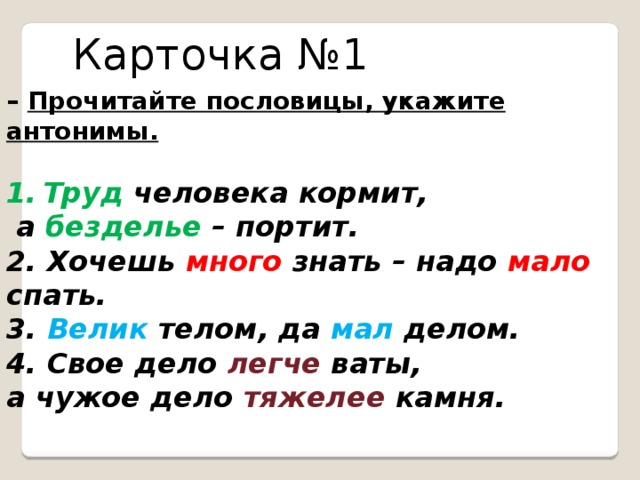 Карточка №1 – Прочитайте пословицы, укажите антонимы.  Труд человека кормит,  а безделье – портит. 2. Хочешь много знать – надо мало спать. 3. Велик телом, да мал делом. 4. Свое дело легче ваты, а чужое дело тяжелее камня.  