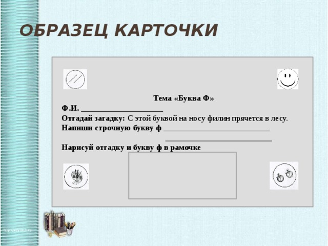 Образец карточки  Тема «Буква Ф»  Ф.И. ____________________  Отгадай загадку: С этой буквой на носу филин прячется в лесу.  Напиши строчную букву ф __________________________  __________________________  Нарисуй отгадку и букву ф в рамочке  