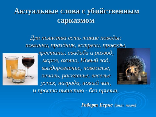 Актуальные слова с убийственным сарказмом  Для пьянства есть такие поводы: поминки, праздник, встречи, проводы, крестины, свадьба и развод, мороз, охота, Новый год, выздоровленье, новоселье, печаль, раскаянье, веселье успех, награда, новый чин, и просто пьянство - без причин.  Роберт Бернс  (англ. поэт) 