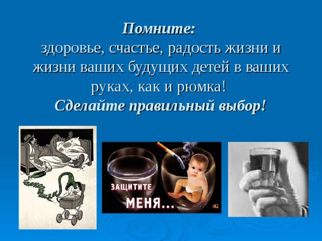 Помните:  здоровье, счастье, радость жизни и жизни ваших будущих детей в ваших руках, как и рюмка!  Сделайте правильный выбор! 