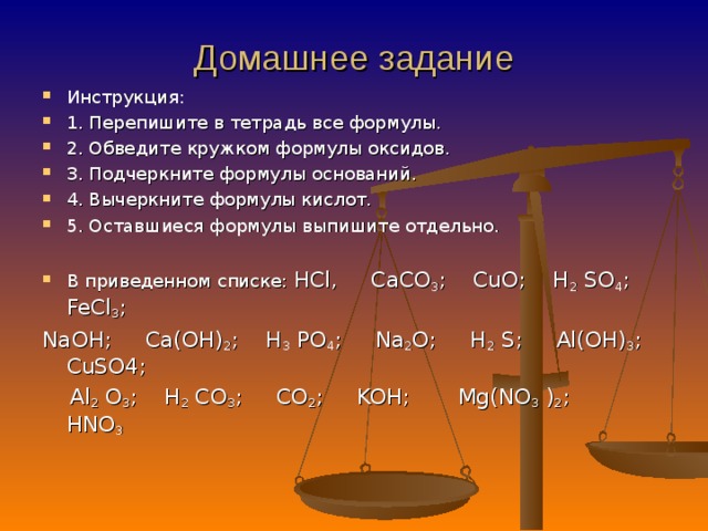 Инструкция: 1. Перепишите в тетрадь все формулы. 2. Обведите кружком формулы оксидов. 3. Подчеркните формулы оснований. 4. Вычеркните формулы кислот. 5. Оставшиеся формулы выпишите отдельно.   В приведенном списке: HCl, CaCO 3 ; CuO; H 2 SO 4 ; FeCl 3 ; NaOH; Ca(OH) 2 ;  H 3 PO 4 ; Na 2 O; H 2 S; Al(OH) 3 ; CuSO4;  Al 2 O 3 ; H 2 CO 3 ; CO 2 ; KOH;  Mg(NO 3 ) 2 ; HNO 3   Домашнее задание      