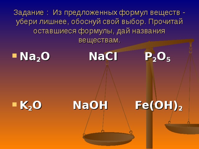  Задание : Из предложенных формул веществ - убери лишнее, обоснуй свой выбор. Прочитай оставшиеся формулы, дай названия веществам.      Na 2 O  NaCI  P 2 O 5      K 2 O NaOH Fe(OH) 2  