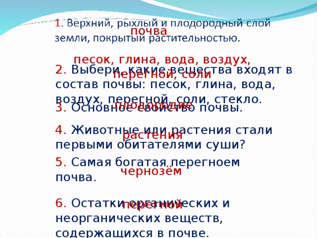 почва песок, глина, вода, воздух, перегной, соли 2. Выбери, какие вещества входят в состав почвы: песок, глина, вода, воздух, перегной, соли, стекло. 3. Основное свойство почвы. плодородие 4. Животные или растения стали первыми обитателями суши? растения 5. Самая богатая перегноем почва. чернозём 6. Остатки органических и неорганических веществ, содержащихся в почве. перегной 