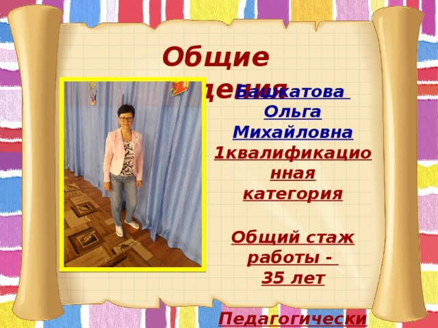Общие сведения Башкатова Ольга Михайловна 1квалификационная категория  Общий стаж работы - 35 лет   Педагогический стаж-  35 лет   
