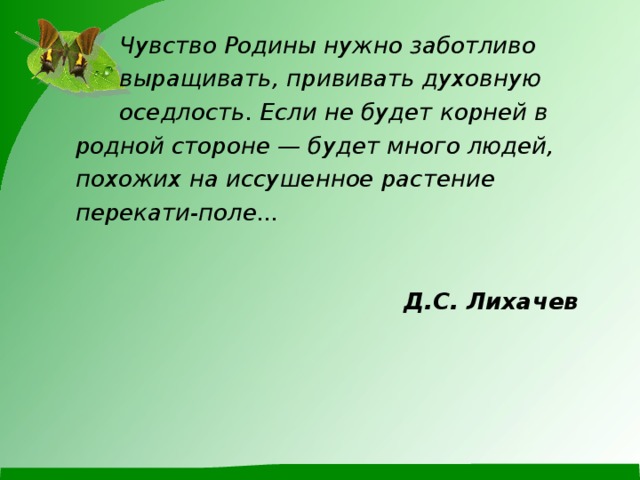  Чувство Родины нужно заботливо  выращивать, прививать духовную  оседлость. Если не будет корней в  родной стороне — будет много людей,  похожих на иссушенное растение  перекати-поле...    Д.С. Лихачев   