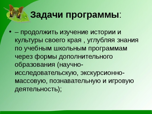Задачи программы : – продолжить изучение истории и культуры своего края , углубляя знания по учебным школьным программам через формы дополнительного образования (научно-исследовательскую, экскурсионно-массовую, познавательную и игровую деятельность); 