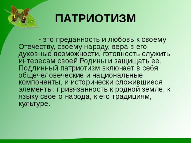 ПАТРИОТИЗМ              - это преданность и любовь к своему Отечеству, своему народу, вера в его духовные возможности, готовность служить интересам своей Родины и защищать ее. Подлинный патриотизм включает в себя общечеловеческие и национальные компоненты, и исторически сложившиеся элементы: привязанность к родной земле, к языку своего народа, к его традициям, культуре.    
