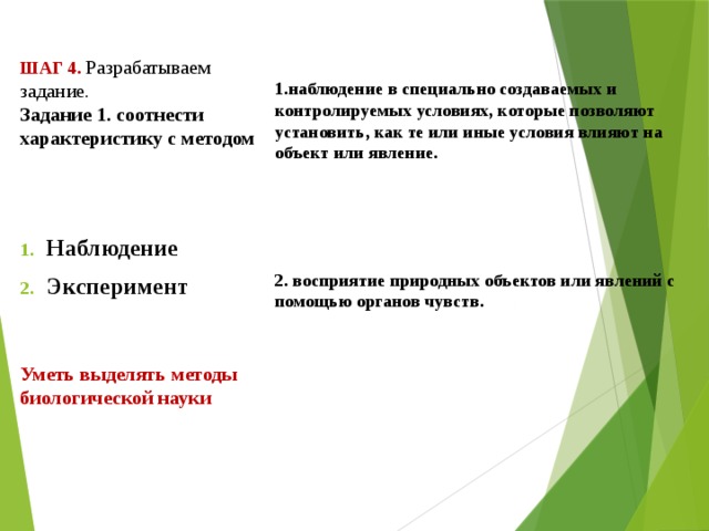          Шаг 4. Разрабатываем задание.  Задание 1. соотнести характеристику с методом  1.наблюдение в специально создаваемых и контролируемых условиях, которые позволяют установить, как те или иные условия влияют на объект или явление.      2. восприятие природных объектов или явлений с помощью органов чувств.  Наблюдение Эксперимент   Уметь выделять методы биологической науки   