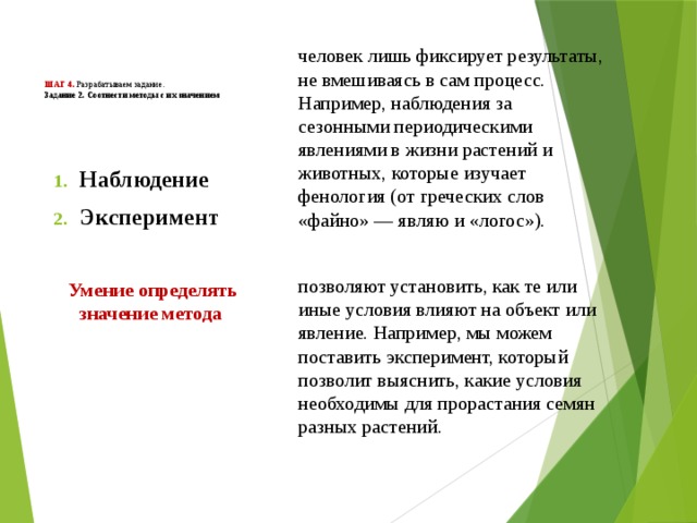        Шаг 4. Разрабатываем задание.  Задание 2. Соотнести методы с их значением человек лишь фиксирует результаты, не вмешиваясь в сам процесс. Например, наблюдения за сезонными периодическими явлениями в жизни растений и животных, которые изучает фенология (от греческих слов «файно» — являю и «логос»).  позволяют установить, как те или иные условия влияют на объект или явление. Например, мы можем поставить эксперимент, который позволит выяснить, какие условия необходимы для прорастания семян разных растений. Наблюдение Эксперимент   Умение определять значение метода    