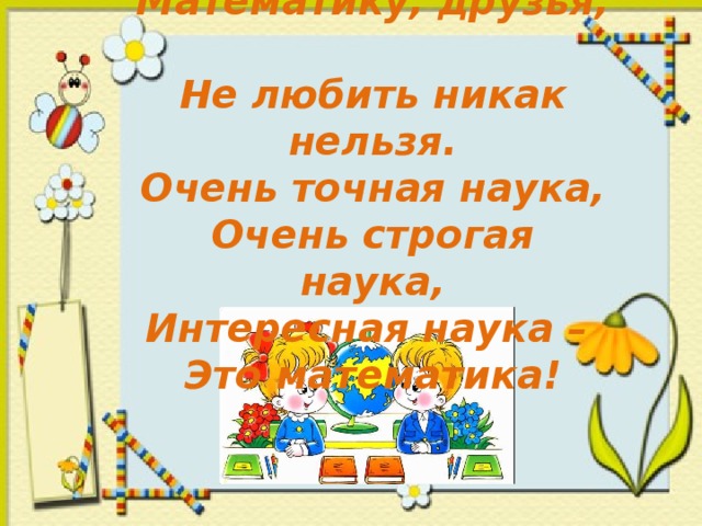 Математику, друзья,  Не любить никак нельзя.  Очень точная наука,  Очень строгая наука,  Интересная наука –  Это математика! 