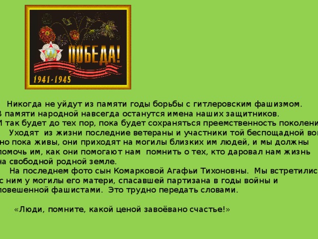  Никогда не уйдут из памяти годы борьбы с гитлеровским фашизмом. В памяти народной навсегда останутся имена наших защитников. И так будет до тех пор, пока будет сохраняться преемственность поколений.  Уходят из жизни последние ветераны и участники той беспощадной войны,  но пока живы, они приходят на могилы близких им людей, и мы должны помочь им, как они помогают нам помнить о тех, кто даровал нам жизнь на свободной родной земле.  На последнем фото сын Комарковой Агафьи Тихоновны. Мы встретились  с ним у могилы его матери, спасавшей партизана в годы войны и повешенной фашистами. Это трудно передать словами.  «Люди, помните, какой ценой завоёвано счастье!» 