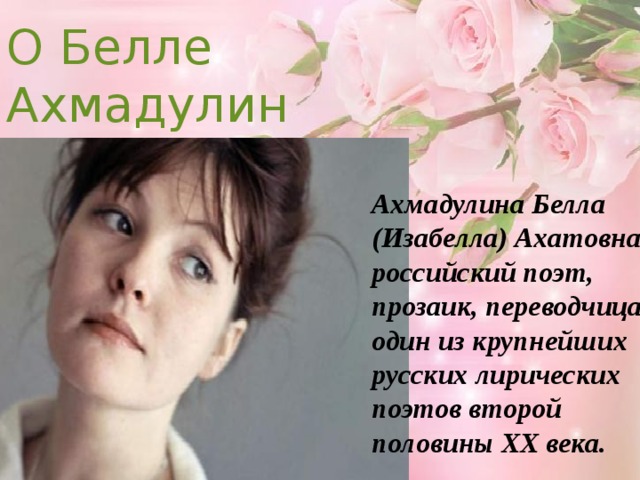 О Белле Ахмадулине Ахмадулина Белла (Изабелла) Ахатовна, российский поэт, прозаик, переводчица, один из крупнейших русских лирических поэтов второй половины XX века. 