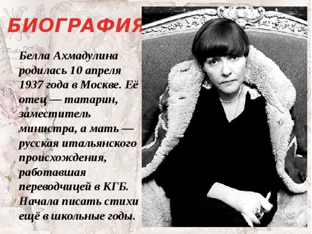 БИОГРАФИЯ Белла Ахмадулина родилась 10 апреля 1937 года в Москве. Её отец — татарин, заместитель министра, а мать — русская итальянского происхождения, работавшая переводчицей в КГБ. Начала писать стихи ещё в школьные годы. 