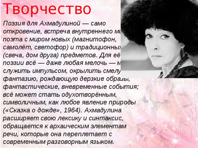 Творчество Поэзия для Ахмадулиной — само откровение, встреча внутреннего мира поэта с миром новых (магнитофон, самолёт, светофор) и традиционных (свеча, дом друга) предметов. Для её поэзии всё — даже любая мелочь — может служить импульсом, окрылить смелую фантазию, рождающую дерзкие образы, фантастические, вневременные события; всё может стать одухотворённым, символичным, как любое явление природы («Сказка о дожде», 1964). Ахмадулина расширяет свою лексику и синтаксис, обращается к архаическим элементам речи, которые она переплетает с современным разговорным языком. 