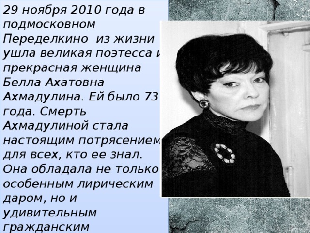 29 ноября 2010 года в подмосковном Переделкино из жизни ушла великая поэтесса и прекрасная женщина Белла Ахатовна Ахмадулина. Ей было 73 года. Смерть Ахмадулиной стала настоящим потрясением для всех, кто ее знал. Она обладала не только особенным лирическим даром, но и удивительным гражданским мужеством, чувством справедливости и пониманием своего предназначения и долга. 