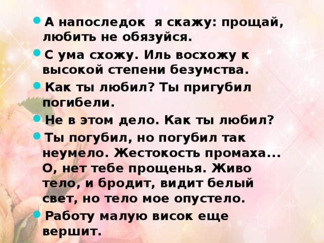 А напоследок я скажу: прощай, любить не обязуйся. С ума схожу. Иль восхожу к высокой степени безумства. Как ты любил? Ты пригубил погибели. Не в этом дело. Как ты любил? Ты погубил, но погубил так неумело. Жестокость промаха... О, нет тебе прощенья. Живо тело, и бродит, видит белый свет, но тело мое опустело. Работу малую висок еще вершит. Но пали руки, и стайкою, наискосок, уходят запахи и звуки. 