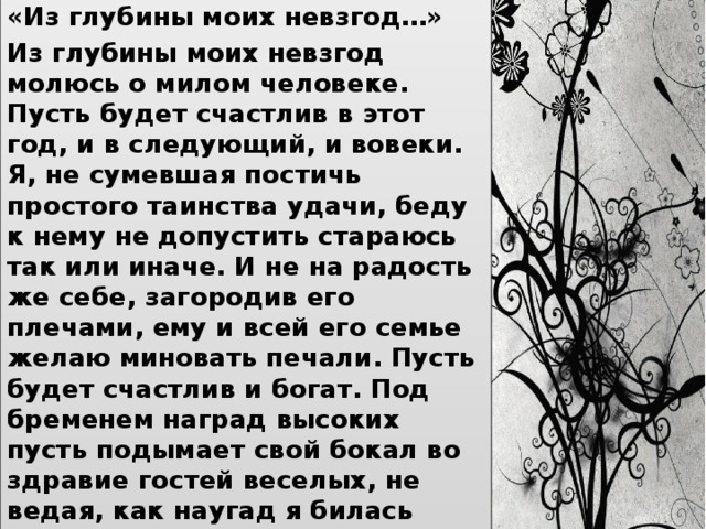 «Из глубины моих невзгод…» Из глубины моих невзгод молюсь о милом человеке. Пусть будет счастлив в этот год, и в следующий, и вовеки. Я, не сумевшая постичь простого таинства удачи, беду к нему не допустить стараюсь так или иначе. И не на радость же себе, загородив его плечами, ему и всей его семье желаю миновать печали. Пусть будет счастлив и богат. Под бременем наград высоких пусть подымает свой бокал во здравие гостей веселых, не ведая, как наугад я билась головою оземь, молясь о нем — средь неудач, мне отведенных в эту осень. 1960-1961 