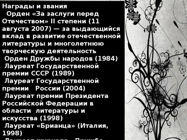 Награды и звания  Орден «За заслуги перед Отечеством» II степени (11 августа 2007) — за выдающийся вклад в развитие отечественной литературы и многолетнюю творческую деятельность  Орден Дружбы народов (1984)  Лауреат Государственной премии СССР (1989)  Лауреат Государственной премии России (2004)  Лауреат премии Президента Российской Федерации в области литературы и искусства (1998)  Лауреат «Брианца» (Италия, 1998)  Лауреат журнала «Дружба народов» (2000)  Лауреат премии имени Булата Окуджавы (2003) 
