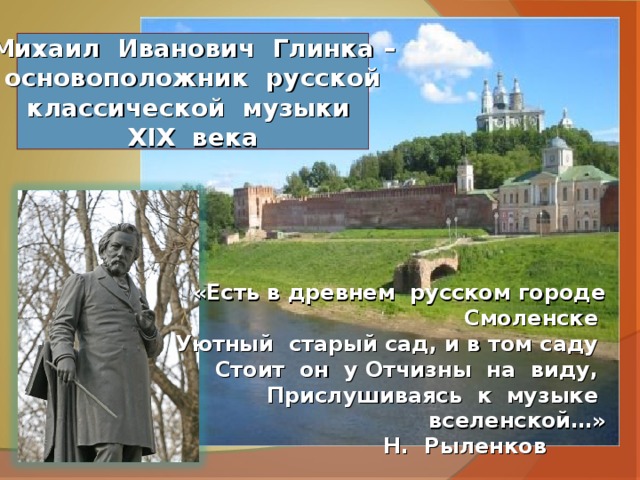 Михаил Иванович Глинка – основоположник русской классической музыки XIX века «Есть в древнем русском городе Смоленске Уютный старый сад, и в том саду  Стоит он у Отчизны на виду,  Прислушиваясь к музыке вселенской…»  Н. Рыленков 