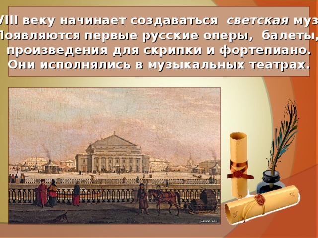 К XVIII веку начинает создаваться светская музыка. Появляются первые русские оперы, балеты, произведения для скрипки и фортепиано. Они исполнялись в музыкальных театрах. 