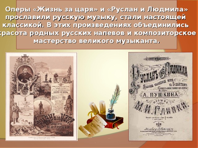 Оперы «Жизнь за царя» и «Руслан и Людмила» прославили русскую музыку, стали настоящей классикой. В этих произведениях объединились  красота родных русских напевов и композиторское мастерство великого музыканта. 
