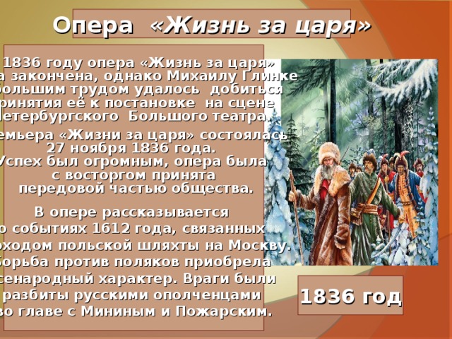 Опера «Жизнь за царя»   В 1836 году опера «Жизнь за царя» была закончена, однако Михаилу Глинке с большим трудом удалось добиться принятия её к постановке на сцене Петербургского Большого театра.  Премьера «Жизни за царя» состоялась 27 ноября 1836 года. Успех был огромным, опера была с восторгом принята  передовой частью общества.  В опере рассказывается о событиях 1612 года, связанных с походом польской шляхты на Москву. Борьба против поляков приобрела всенародный характер. Враги были разбиты русскими ополченцами во главе с Мининым и Пожарским.   1836 год 