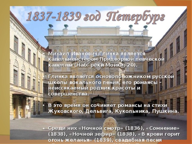 Михаил Иванович Глинка является капельмейстером Придворной певческой капеллы (Наб. реки Мойки, 20).  Глинка является основоположником русской школы вокального пения, его романсы – неиссякаемый родник красоты и совершенства.  В это время он сочиняет романсы на стихи Жуковского, Дельвига, Кукольника, Пушкина.  Среди них «Ночной смотр» (1836), «Сомнение» (1838), «Ночной зефир» (1838), «В крови горит огонь желанья» (1839), свадебная песня «Дивный терем стоит» (1839),«Признание» (1840), «Жаворонок» из цикла «Прощание с Петербургом»(1840).  