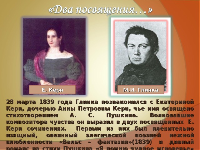 Е. Керн М.И. Глинка 28 марта 1839 года Глинка познакомился с Екатериной Керн, дочерью Анны Петровны Керн, чье имя освящено стихотворением А. С. Пушкина. Волновавшие композитора чувства он выразил в двух посвященных Е. Керн сочинениях. Первым из них был пленительно изящный, овеянный элегической поэзией нежной влюбленности «Вальс – фантазия»(1839) и дивный романс на стихи Пушкина «Я помню чудное мгновенье» (1840). Этот романс – жемчужина русской вокальной лирики 19 века. Художественное совершенство в полном слиянии музыкального языка с поэтическим. 