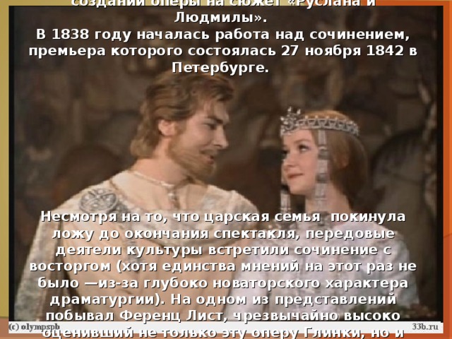 Еще в 1837 Глинка вел беседы с Пушкиным о создании оперы на сюжет «Руслана и Людмилы». В 1838 году началась работа над сочинением, премьера которого состоялась 27 ноября 1842 в Петербурге.         Несмотря на то, что царская семья покинула ложу до окончания спектакля, передовые деятели культуры встретили сочинение с восторгом (хотя единства мнений на этот раз не было —из-за глубоко новаторского характера драматургии). На одном из представлений побывал Ференц Лист, чрезвычайно высоко оценивший не только эту оперу Глинки, но и его роль в русской музыке в целом. 