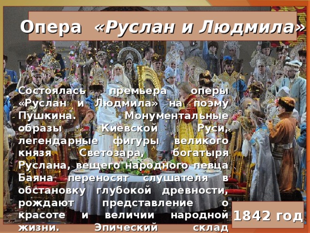 Опера «Руслан и Людмила» Состоялась премьера оперы «Руслан и Людмила» на поэму Пушкина. Монументальные образы Киевской Руси, легендарные фигуры великого князя Светозара, богатыря Руслана, вещего народного певца Баяна переносят слушателя в обстановку глубокой древности, рождают представление о красоте и величии народной жизни. Эпический склад подчеркивается обилием хоровых массовых сцен и неторопливым, как в былинном повествовании, развитием действия. 1842 год 