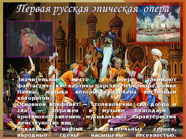 Значительное место в опере занимают фантастические картины царства Черномора, замка Наины, музыка которых наделена восточным колоритом. Основной конфликт — столкновение сил добра и зла — отражен в музыке благодаря противопоставлению музыкальных характеристик действующих лиц. Вокальные партии положительных героев, народные сцены насыщены песенностью. Отрицательные персонажи либо лишены вокальной характеристики (Черномор), либо обрисованы при помощи речитативного «говорка» (Наина). 