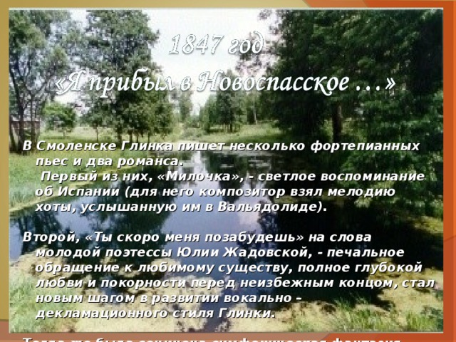 В Смоленске Глинка пишет несколько фортепианных пьес и два романса.  Первый из них, «Милочка», - светлое воспоминание об Испании (для него композитор взял мелодию хоты, услышанную им в Вальядолиде).  Второй, «Ты скоро меня позабудешь» на слова молодой поэтессы Юлии Жадовской, - печальное обращение к любимому существу, полное глубокой любви и покорности перед неизбежным концом, стал новым шагом в развитии вокально – декламационного стиля Глинки.  Тогда же была сочинена симфоническая фантазия «Камаринская»(1948) на тему 2-х русских песен: свадебной лирической («Из-за гор, гор высоких») и бойкой плясовой. 