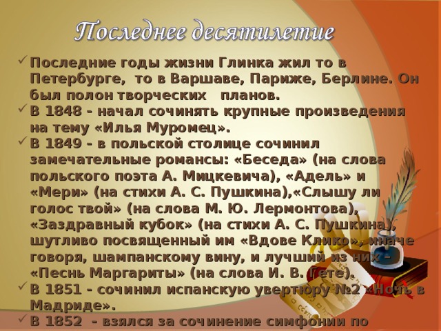 Последние годы жизни Глинка жил то в Петербурге, то в Варшаве, Париже, Берлине. Он был полон творческих планов. В 1848 - начал сочинять крупные произведения на тему «Илья Муромец». В 1849 - в польской столице сочинил замечательные романсы: «Беседа» (на слова польского поэта А. Мицкевича), «Адель» и «Мери» (на стихи А. С. Пушкина),«Слышу ли голос твой» (на слова М. Ю. Лермонтова), «Заздравный кубок» (на стихи А. С. Пушкина), шутливо посвященный им «Вдове Клико», иначе говоря, шампанскому вину, и лучший из них – «Песнь Маргариты» (на слова И. В. Гете). В 1851 - сочинил испанскую увертюру №2 «Ночь в Мадриде». В 1852 - взялся за сочинение симфонии по повести Гоголя «Тарас Бульба». Последние романсы сочинил в 1855-1856 - «Молитва» («В минуту жизни трудную») на слова М. Ю. Лермонтова, «Не говори, что сердцу больно» ( на стихи Н.Ф. Павлова). 