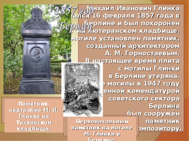 Михаил Иванович Глинка скончался 16 февраля 1857 года в Берлине и был похоронен на лютеранском кладбище. На могиле установлен памятник, созданный архитектором А. М. Горностаевым. В настоящее время плита с могилы Глинки в Берлине утеряна. На месте могилы в 1947 году Военной комендатурой советского сектора Берлина был сооружён памятник композитору. Памятник-надгробие М. И. Глинке на Тихвинском кладбище. Первоначальный памятник на могиле М. Глинки в Берлине. 