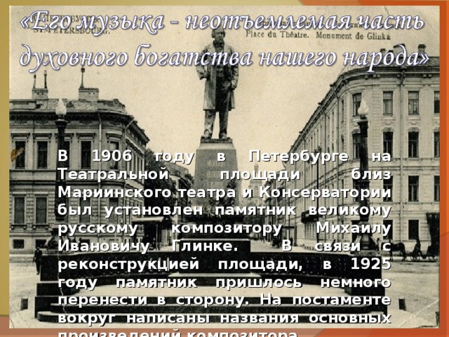 В 1906 году в Петербурге на Театральной площади близ Мариинского театра и Консерватории был установлен памятник великому русскому композитору Михаилу Ивановичу Глинке. В связи с реконструкцией площади, в 1925 году памятник пришлось немного перенести в сторону. На постаменте вокруг написаны названия основных произведений композитора. 