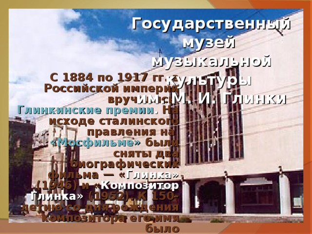 Государственный музей  музыкальной культуры им. М. И. Глинки С 1884 по 1917 гг. в Российской империи вручались   Глинкинские премии . На исходе сталинского правления на «Мосфильме»  были сняты два биографических фильма — « Глинка» (1946) и « Композитор Глинка» (1952). К 150-летию со дня рождения композитора его имя было присвоено  Государственной академической капелле. В конце мая 1982 года в родной усадьбе композитора Новоспасское был открыт  Дом-музей М. И. Глинки. 