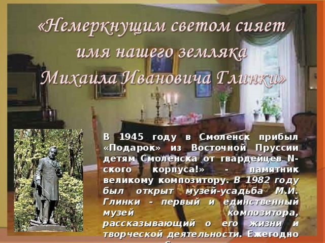 В 1945 году в Смоленск прибыл «Подарок» из Восточной Пруссии детям Смоленска от гвардейцев N-ского корпуса!» - памятник великому композитору. В 1982 году был открыт музей-усадьба М.И. Глинки - первый и единственный музей композитора, рассказывающий о его жизни и творческой деятельности. Ежегодно летом на Смоленщине проводятся музыкальные фестивали имени М. И. Глинки. 