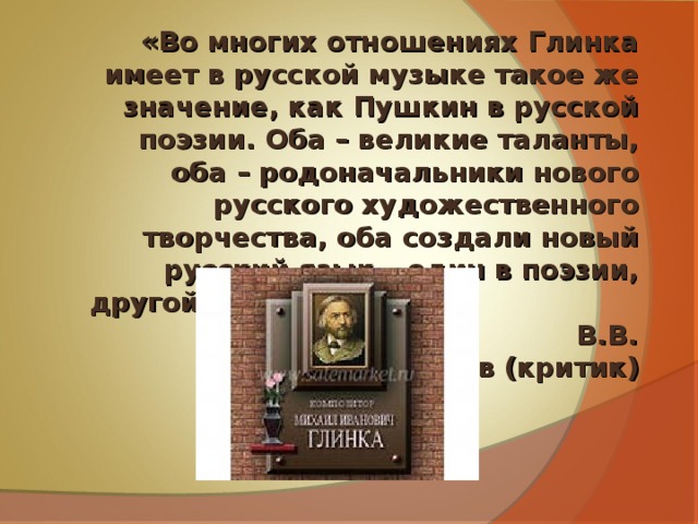 «Во многих отношениях Глинка имеет в русской музыке такое же значение, как Пушкин в русской поэзии. Оба – великие таланты, оба – родоначальники нового русского художественного творчества, оба создали новый русский язык – один в поэзии, другой – в музыке.» В.В. Стасов (критик) 