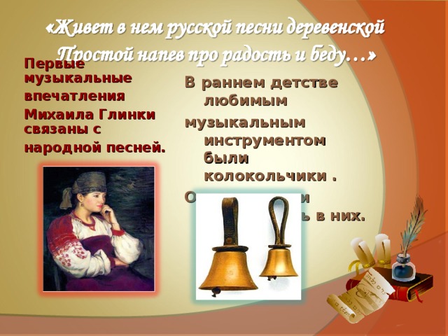 В раннем детстве любимым музыкальным инструментом были колокольчики . Он мог часами названивать в них.      Первые музыкальные впечатления Михаила Глинки связаны с народной песней.   