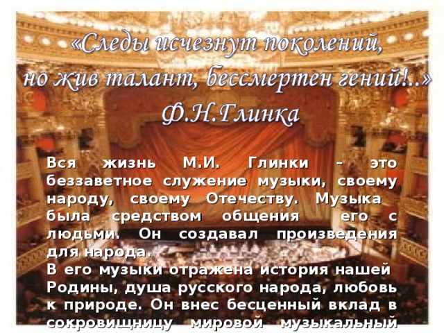 Вся жизнь М.И. Глинки – это беззаветное служение музыки, своему народу, своему Отечеству. Музыка была средством общения его с людьми. Он создавал произведения для народа. В его музыки отражена история нашей Родины, душа русского народа, любовь к природе. Он внес бесценный вклад в сокровищницу мировой музыкальный культуры. В наши дни музыкальные произведения М.И. Глинки исполняются на всех мировых сценах. 