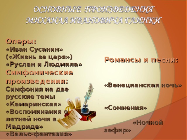 Оперы: «Иван Сусанин» («Жизнь за царя») «Руслан и Людмила» Симфонические произведения: Симфония на две русские темы «Камаринская» «Воспоминания о летней ночи в Мадриде» «Вальс-фантазия» Романсы и песни:  «Венецианская ночь» «Сомнения» «Ночной зефир» «В крови горит огонь желанья» «Признание» «Не говори, что сердцу больно» «Я помню чудное мгновенье» «Жаворонок» 
