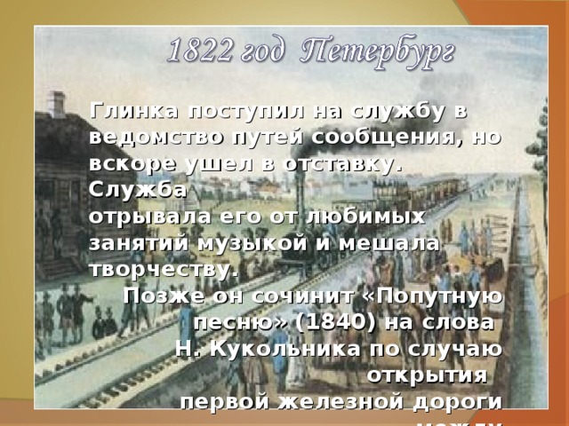 Глинка поступил на службу в ведомство путей сообщения, но вскоре ушел в отставку. Служба отрывала его от любимых занятий музыкой и мешала творчеству.  Позже он сочинит «Попутную песню» (1840) на слова Н. Кукольника по случаю открытия первой железной дороги между Петербургом и Царским Селом.  